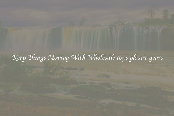 Keep Things Moving With Wholesale toys plastic gears
