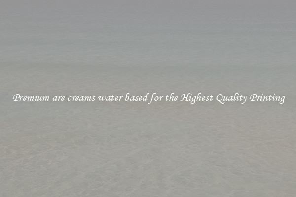 Premium are creams water based for the Highest Quality Printing