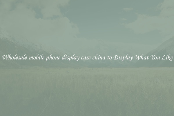 Wholesale mobile phone display case china to Display What You Like