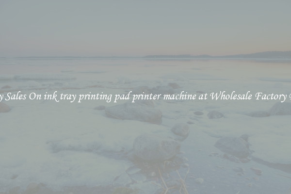Enjoy Sales On ink tray printing pad printer machine at Wholesale Factory Prices