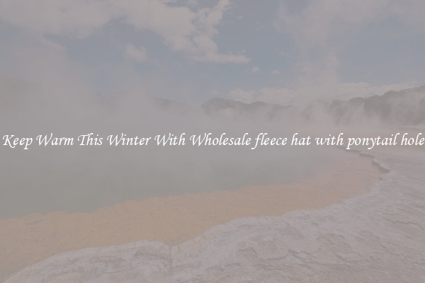 Keep Warm This Winter With Wholesale fleece hat with ponytail hole