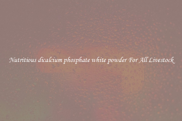 Nutritious dicalcium phosphate white powder For All Livestock